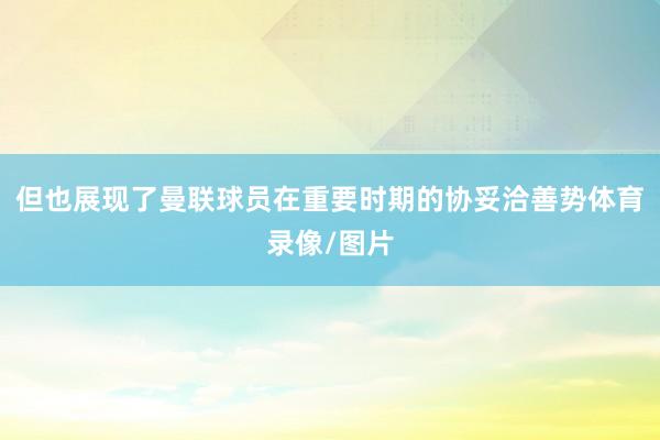 但也展现了曼联球员在重要时期的协妥洽善势体育录像/图片