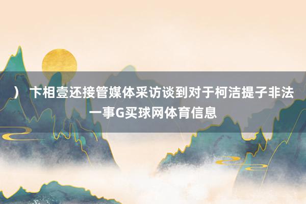 ） 卞相壹还接管媒体采访谈到对于柯洁提子非法一事G买球网体育信息