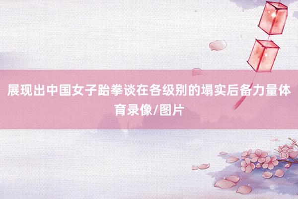 展现出中国女子跆拳谈在各级别的塌实后备力量体育录像/图片
