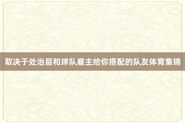 取决于处治层和球队雇主给你搭配的队友体育集锦