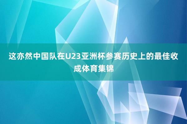 这亦然中国队在U23亚洲杯参赛历史上的最佳收成体育集锦