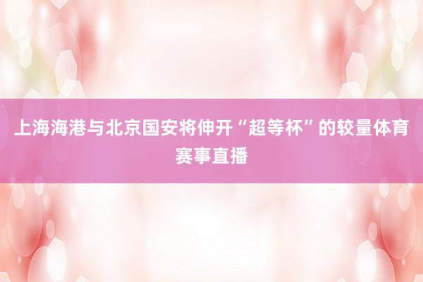上海海港与北京国安将伸开“超等杯”的较量体育赛事直播