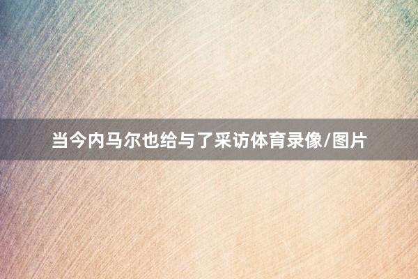 当今内马尔也给与了采访体育录像/图片