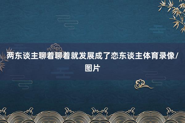 两东谈主聊着聊着就发展成了恋东谈主体育录像/图片