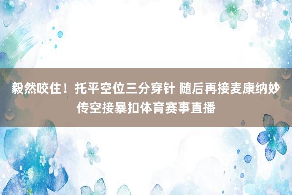 毅然咬住！托平空位三分穿针 随后再接麦康纳妙传空接暴扣体育赛事直播