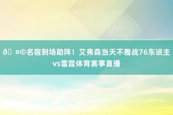 🤩名宿到场助阵！艾弗森当天不雅战76东谈主vs雷霆体育赛事直播