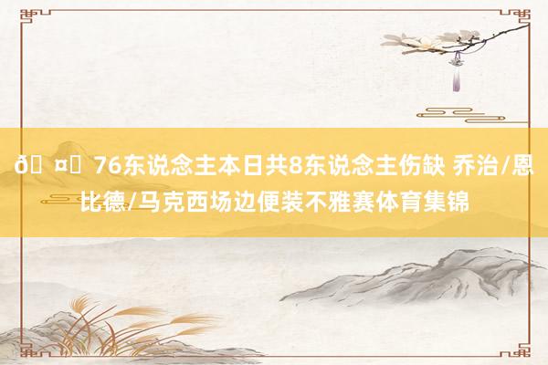 🤕76东说念主本日共8东说念主伤缺 乔治/恩比德/马克西场边便装不雅赛体育集锦